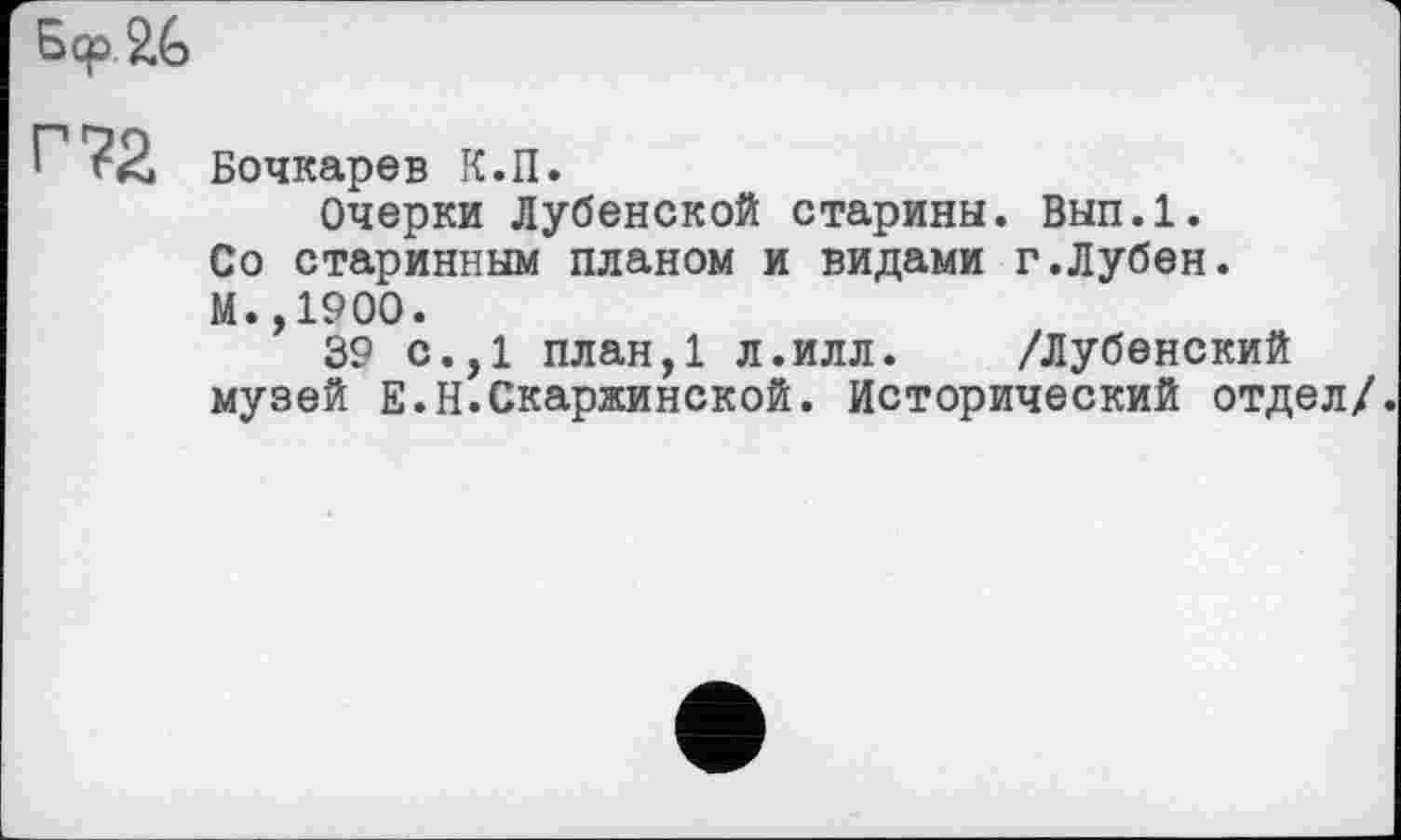 ﻿5<р $>6
Г?2 Бочкарев К.П.
Очерки Дубенской старины. Вып.1. Со старинным планом и видами г.Лубен. М.,1900.
39 с.,1 план,1 л.илл. /Дубенский музей Е.Н.Скаржинской. Исторический отдел/.